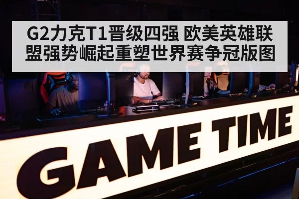 G2力克T1晋级四强 欧美英雄联盟强势崛起重塑世界赛争冠版图