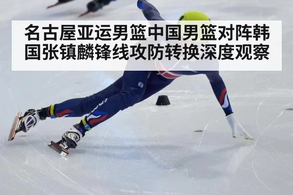 名古屋亚运男篮中国男篮对阵韩国张镇麟锋线攻防转换深度观察